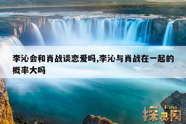 李沁会和肖战谈恋爱吗,李沁与肖战在一起的概率大吗