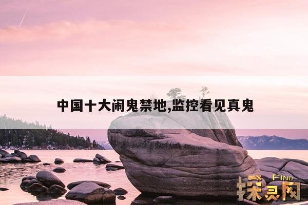 中国十大闹鬼禁地,监控看见真鬼